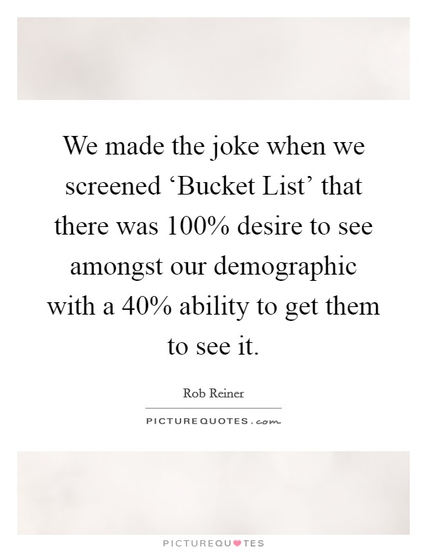 We made the joke when we screened ‘Bucket List' that there was 100% desire to see amongst our demographic with a 40% ability to get them to see it Picture Quote #1