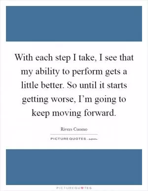 With each step I take, I see that my ability to perform gets a little better. So until it starts getting worse, I’m going to keep moving forward Picture Quote #1