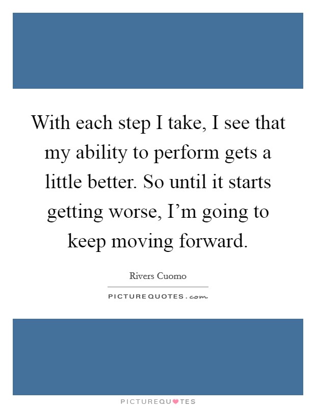 With each step I take, I see that my ability to perform gets a little better. So until it starts getting worse, I'm going to keep moving forward Picture Quote #1