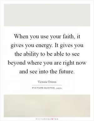 When you use your faith, it gives you energy. It gives you the ability to be able to see beyond where you are right now and see into the future Picture Quote #1