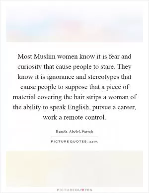 Most Muslim women know it is fear and curiosity that cause people to stare. They know it is ignorance and stereotypes that cause people to suppose that a piece of material covering the hair strips a woman of the ability to speak English, pursue a career, work a remote control Picture Quote #1