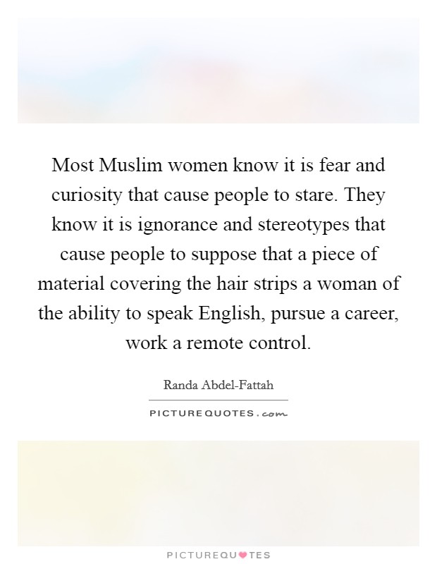 Most Muslim women know it is fear and curiosity that cause people to stare. They know it is ignorance and stereotypes that cause people to suppose that a piece of material covering the hair strips a woman of the ability to speak English, pursue a career, work a remote control Picture Quote #1