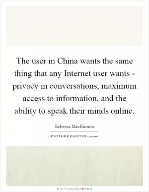 The user in China wants the same thing that any Internet user wants - privacy in conversations, maximum access to information, and the ability to speak their minds online Picture Quote #1