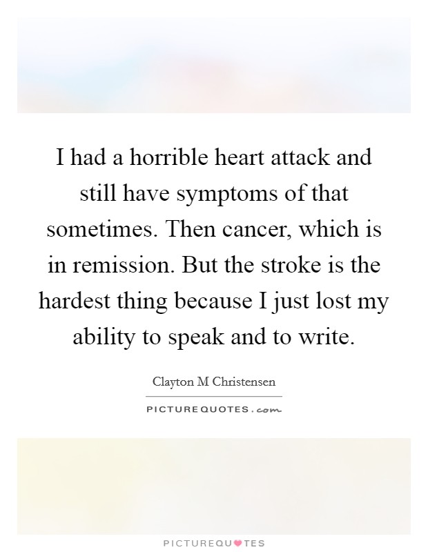 I had a horrible heart attack and still have symptoms of that sometimes. Then cancer, which is in remission. But the stroke is the hardest thing because I just lost my ability to speak and to write Picture Quote #1