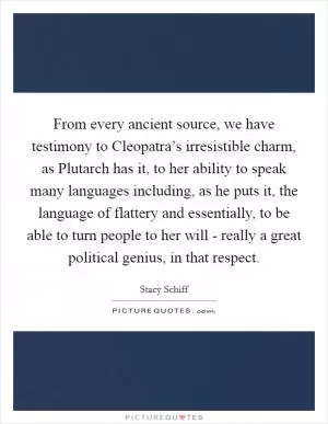 From every ancient source, we have testimony to Cleopatra’s irresistible charm, as Plutarch has it, to her ability to speak many languages including, as he puts it, the language of flattery and essentially, to be able to turn people to her will - really a great political genius, in that respect Picture Quote #1