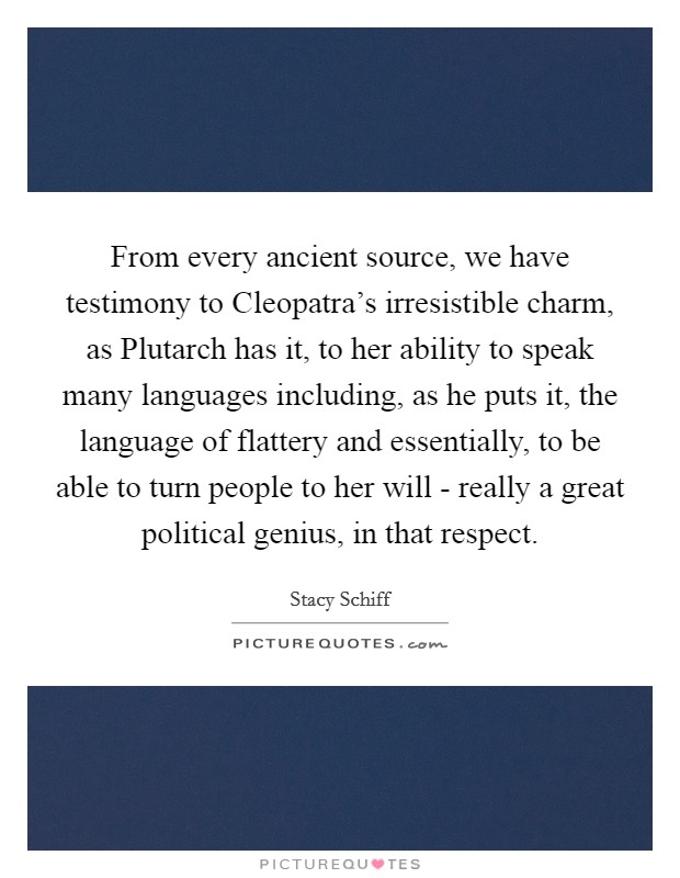 From every ancient source, we have testimony to Cleopatra's irresistible charm, as Plutarch has it, to her ability to speak many languages including, as he puts it, the language of flattery and essentially, to be able to turn people to her will - really a great political genius, in that respect Picture Quote #1