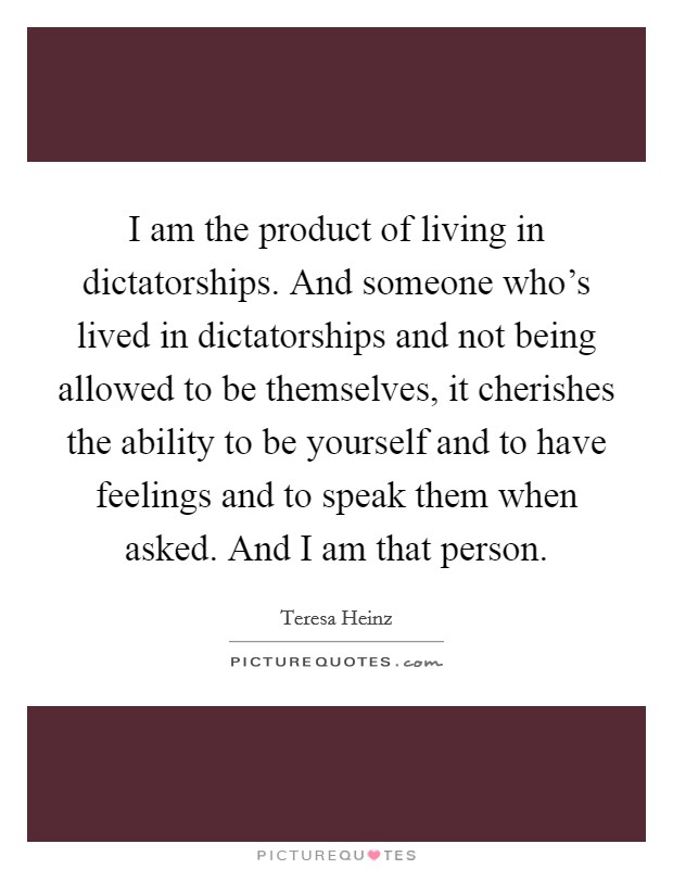 I am the product of living in dictatorships. And someone who's lived in dictatorships and not being allowed to be themselves, it cherishes the ability to be yourself and to have feelings and to speak them when asked. And I am that person Picture Quote #1