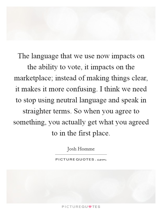 The language that we use now impacts on the ability to vote, it impacts on the marketplace; instead of making things clear, it makes it more confusing. I think we need to stop using neutral language and speak in straighter terms. So when you agree to something, you actually get what you agreed to in the first place Picture Quote #1