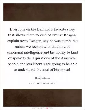 Everyone on the Left has a favorite story that allows them to kind of excuse Reagan, explain away Reagan, say he was dumb, but unless we reckon with that kind of emotional intelligence and his ability to kind of speak to the aspirations of the American people, the less liberals are going to be able to understand the soul of his appeal Picture Quote #1