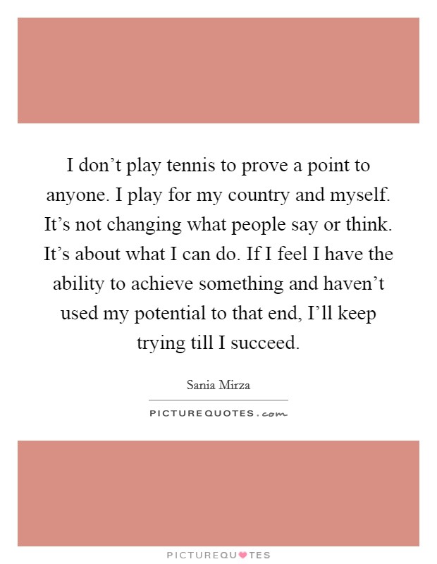 I don't play tennis to prove a point to anyone. I play for my country and myself. It's not changing what people say or think. It's about what I can do. If I feel I have the ability to achieve something and haven't used my potential to that end, I'll keep trying till I succeed Picture Quote #1