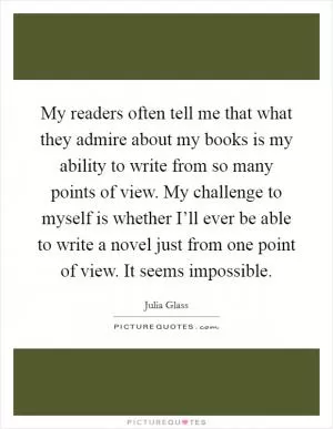 My readers often tell me that what they admire about my books is my ability to write from so many points of view. My challenge to myself is whether I’ll ever be able to write a novel just from one point of view. It seems impossible Picture Quote #1
