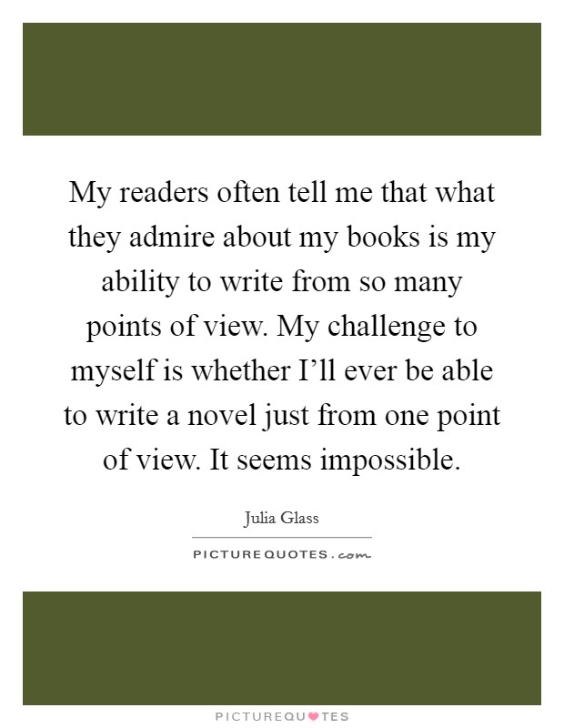 My readers often tell me that what they admire about my books is my ability to write from so many points of view. My challenge to myself is whether I'll ever be able to write a novel just from one point of view. It seems impossible Picture Quote #1