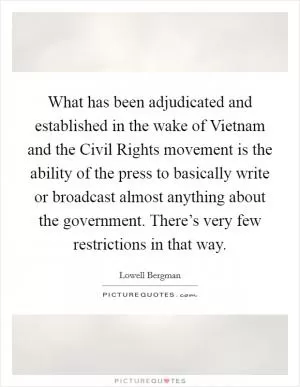 What has been adjudicated and established in the wake of Vietnam and the Civil Rights movement is the ability of the press to basically write or broadcast almost anything about the government. There’s very few restrictions in that way Picture Quote #1