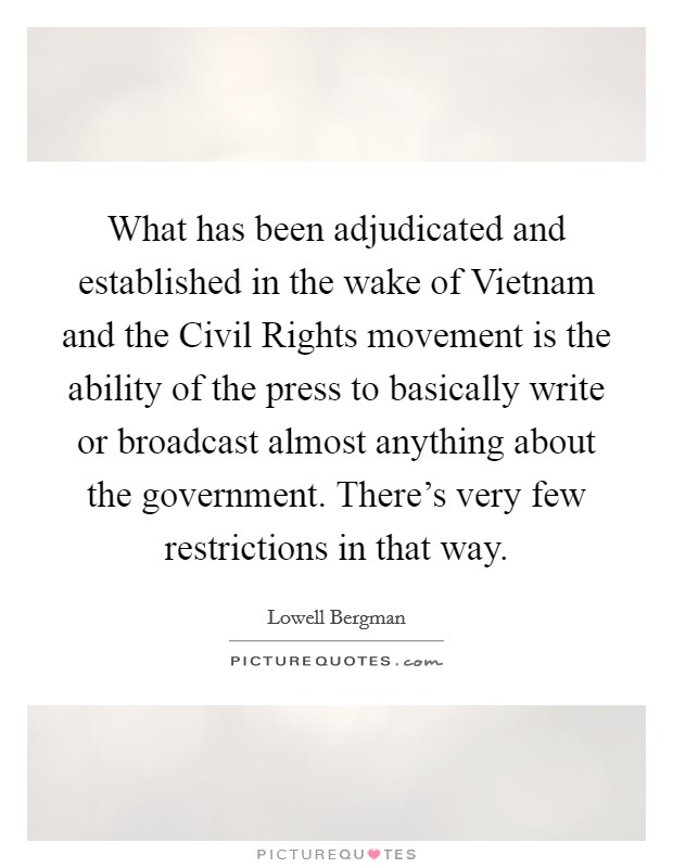 What has been adjudicated and established in the wake of Vietnam and the Civil Rights movement is the ability of the press to basically write or broadcast almost anything about the government. There's very few restrictions in that way Picture Quote #1