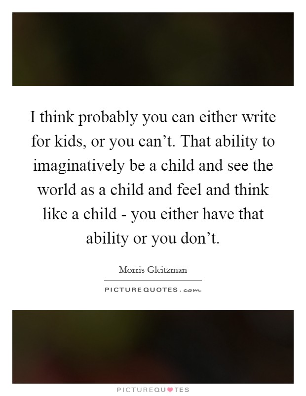 I think probably you can either write for kids, or you can't. That ability to imaginatively be a child and see the world as a child and feel and think like a child - you either have that ability or you don't Picture Quote #1