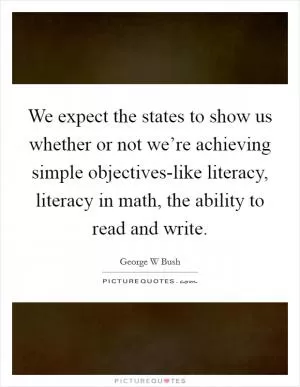 We expect the states to show us whether or not we’re achieving simple objectives-like literacy, literacy in math, the ability to read and write Picture Quote #1