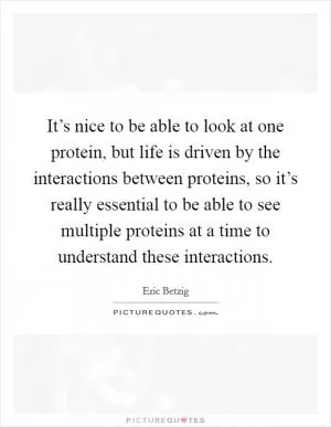 It’s nice to be able to look at one protein, but life is driven by the interactions between proteins, so it’s really essential to be able to see multiple proteins at a time to understand these interactions Picture Quote #1