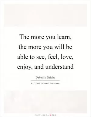 The more you learn, the more you will be able to see, feel, love, enjoy, and understand Picture Quote #1