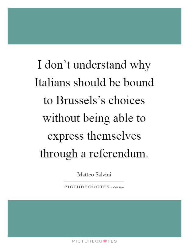 I don't understand why Italians should be bound to Brussels's choices without being able to express themselves through a referendum Picture Quote #1
