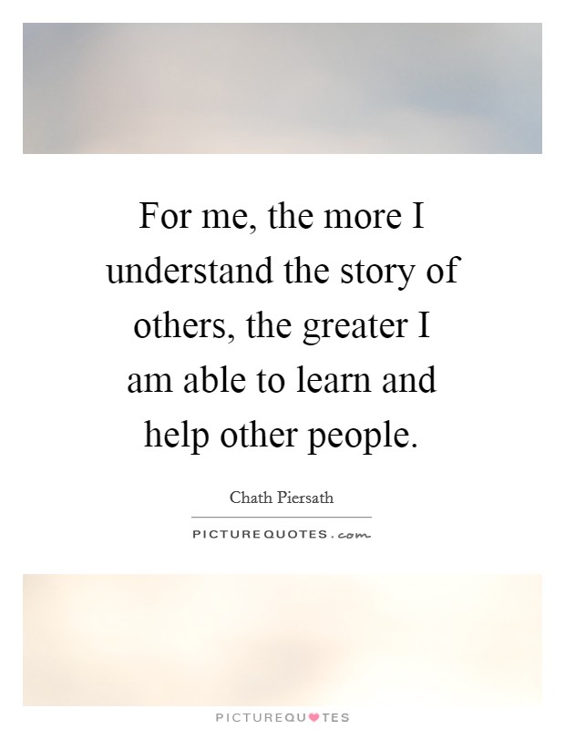 For me, the more I understand the story of others, the greater I am able to learn and help other people Picture Quote #1