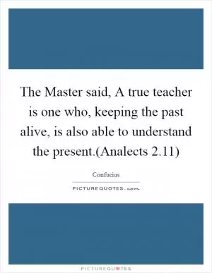 The Master said, A true teacher is one who, keeping the past alive, is also able to understand the present.(Analects 2.11) Picture Quote #1