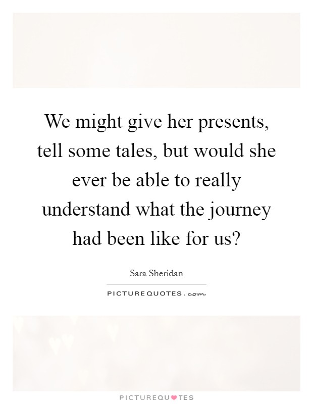 We might give her presents, tell some tales, but would she ever be able to really understand what the journey had been like for us? Picture Quote #1