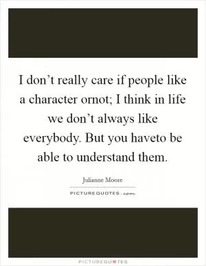 I don’t really care if people like a character ornot; I think in life we don’t always like everybody. But you haveto be able to understand them Picture Quote #1