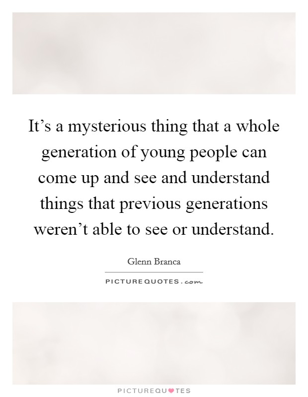 It's a mysterious thing that a whole generation of young people can come up and see and understand things that previous generations weren't able to see or understand Picture Quote #1