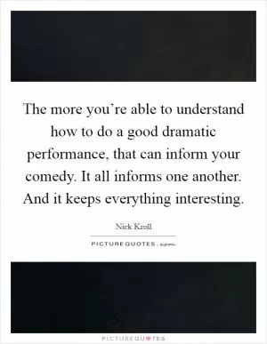 The more you’re able to understand how to do a good dramatic performance, that can inform your comedy. It all informs one another. And it keeps everything interesting Picture Quote #1