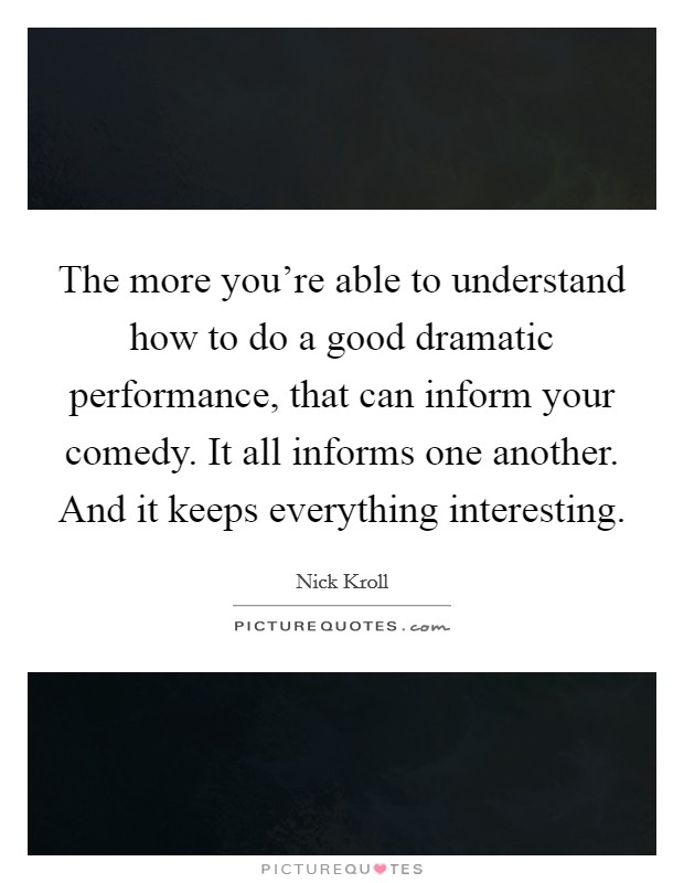 The more you're able to understand how to do a good dramatic performance, that can inform your comedy. It all informs one another. And it keeps everything interesting Picture Quote #1