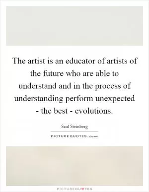The artist is an educator of artists of the future who are able to understand and in the process of understanding perform unexpected - the best - evolutions Picture Quote #1
