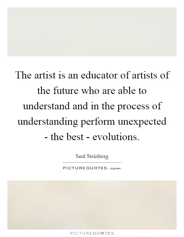 The artist is an educator of artists of the future who are able to understand and in the process of understanding perform unexpected - the best - evolutions Picture Quote #1