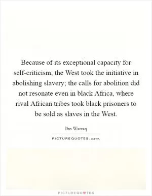 Because of its exceptional capacity for self-criticism, the West took the initiative in abolishing slavery; the calls for abolition did not resonate even in black Africa, where rival African tribes took black prisoners to be sold as slaves in the West Picture Quote #1