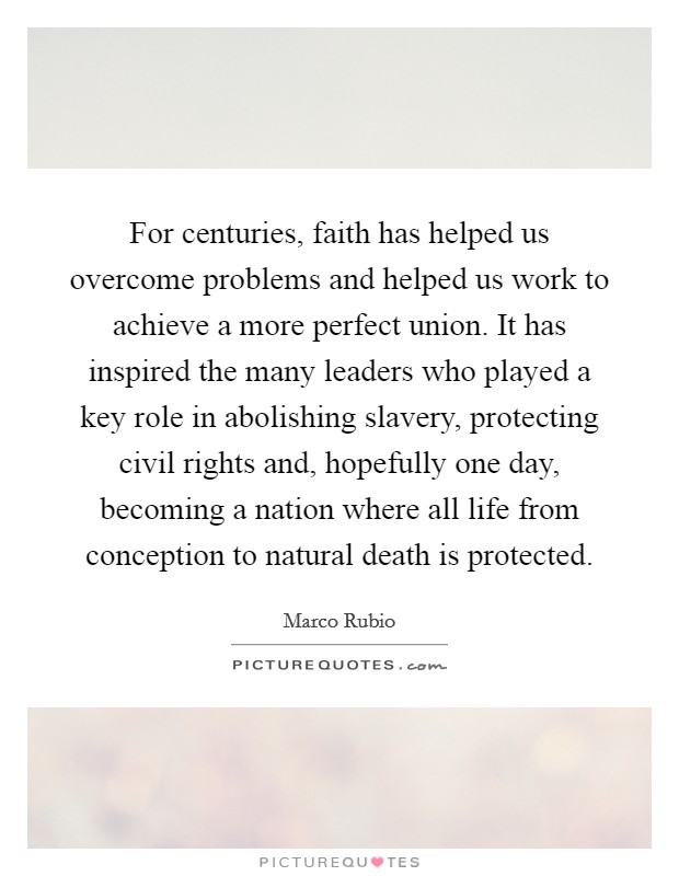 For centuries, faith has helped us overcome problems and helped us work to achieve a more perfect union. It has inspired the many leaders who played a key role in abolishing slavery, protecting civil rights and, hopefully one day, becoming a nation where all life from conception to natural death is protected Picture Quote #1