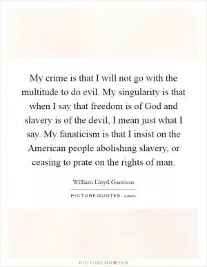 My crime is that I will not go with the multitude to do evil. My singularity is that when I say that freedom is of God and slavery is of the devil, I mean just what I say. My fanaticism is that I insist on the American people abolishing slavery, or ceasing to prate on the rights of man Picture Quote #1