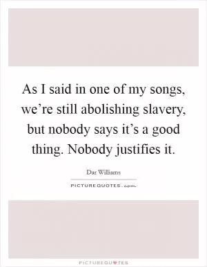As I said in one of my songs, we’re still abolishing slavery, but nobody says it’s a good thing. Nobody justifies it Picture Quote #1