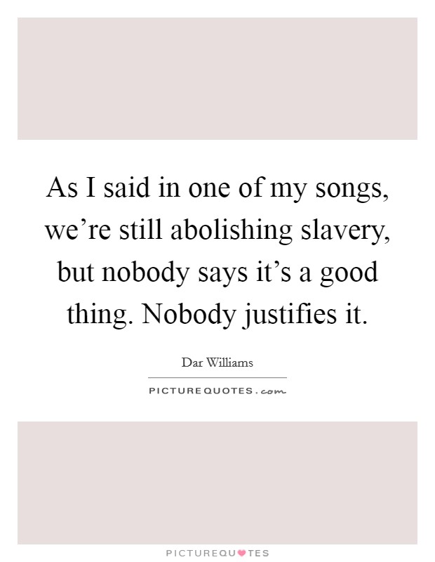 As I said in one of my songs, we're still abolishing slavery, but nobody says it's a good thing. Nobody justifies it Picture Quote #1