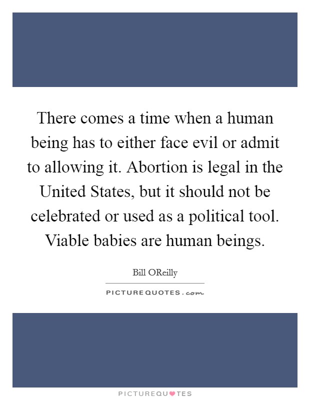 There comes a time when a human being has to either face evil or admit to allowing it. Abortion is legal in the United States, but it should not be celebrated or used as a political tool. Viable babies are human beings Picture Quote #1