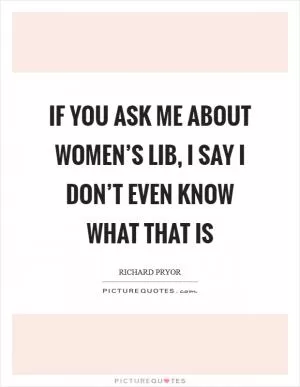 If you ask me about women’s lib, I say I don’t even know what that is Picture Quote #1