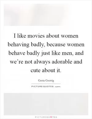 I like movies about women behaving badly, because women behave badly just like men, and we’re not always adorable and cute about it Picture Quote #1