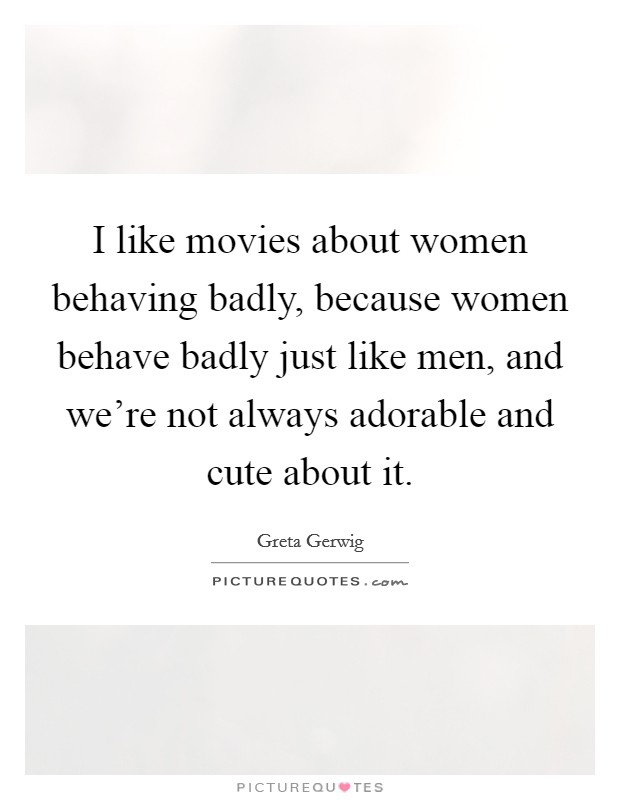 I like movies about women behaving badly, because women behave badly just like men, and we're not always adorable and cute about it Picture Quote #1