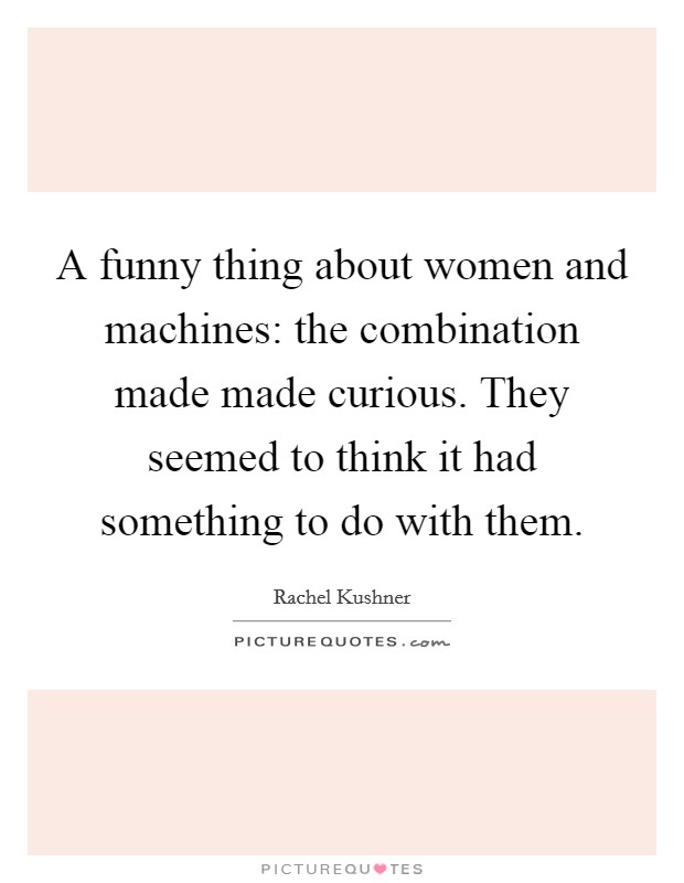 A funny thing about women and machines: the combination made made curious. They seemed to think it had something to do with them Picture Quote #1