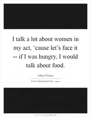I talk a lot about women in my act, ‘cause let’s face it -- if I was hungry, I would talk about food Picture Quote #1