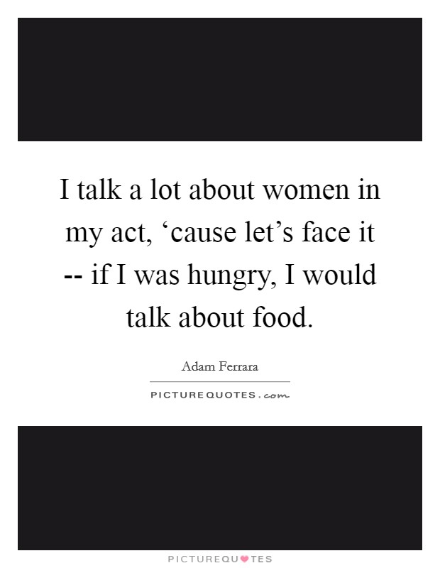 I talk a lot about women in my act, ‘cause let's face it -- if I was hungry, I would talk about food Picture Quote #1
