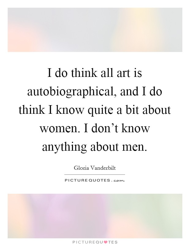 I do think all art is autobiographical, and I do think I know quite a bit about women. I don't know anything about men Picture Quote #1