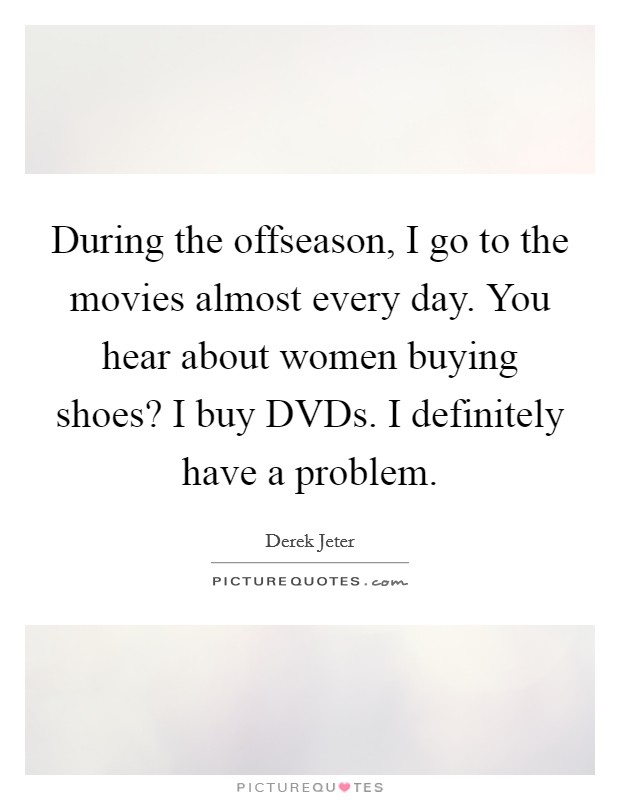 During the offseason, I go to the movies almost every day. You hear about women buying shoes? I buy DVDs. I definitely have a problem Picture Quote #1