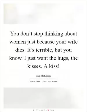 You don’t stop thinking about women just because your wife dies. It’s terrible, but you know. I just want the hugs, the kisses. A kiss! Picture Quote #1