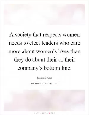 A society that respects women needs to elect leaders who care more about women’s lives than they do about their or their company’s bottom line Picture Quote #1