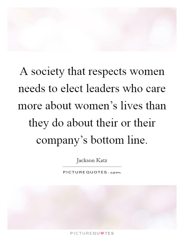 A society that respects women needs to elect leaders who care more about women's lives than they do about their or their company's bottom line Picture Quote #1