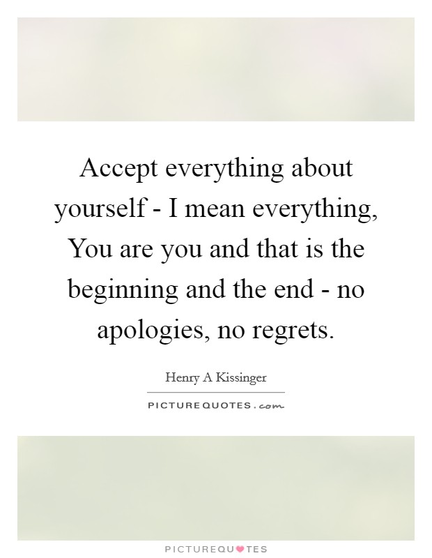 Accept everything about yourself - I mean everything, You are you and that is the beginning and the end - no apologies, no regrets Picture Quote #1